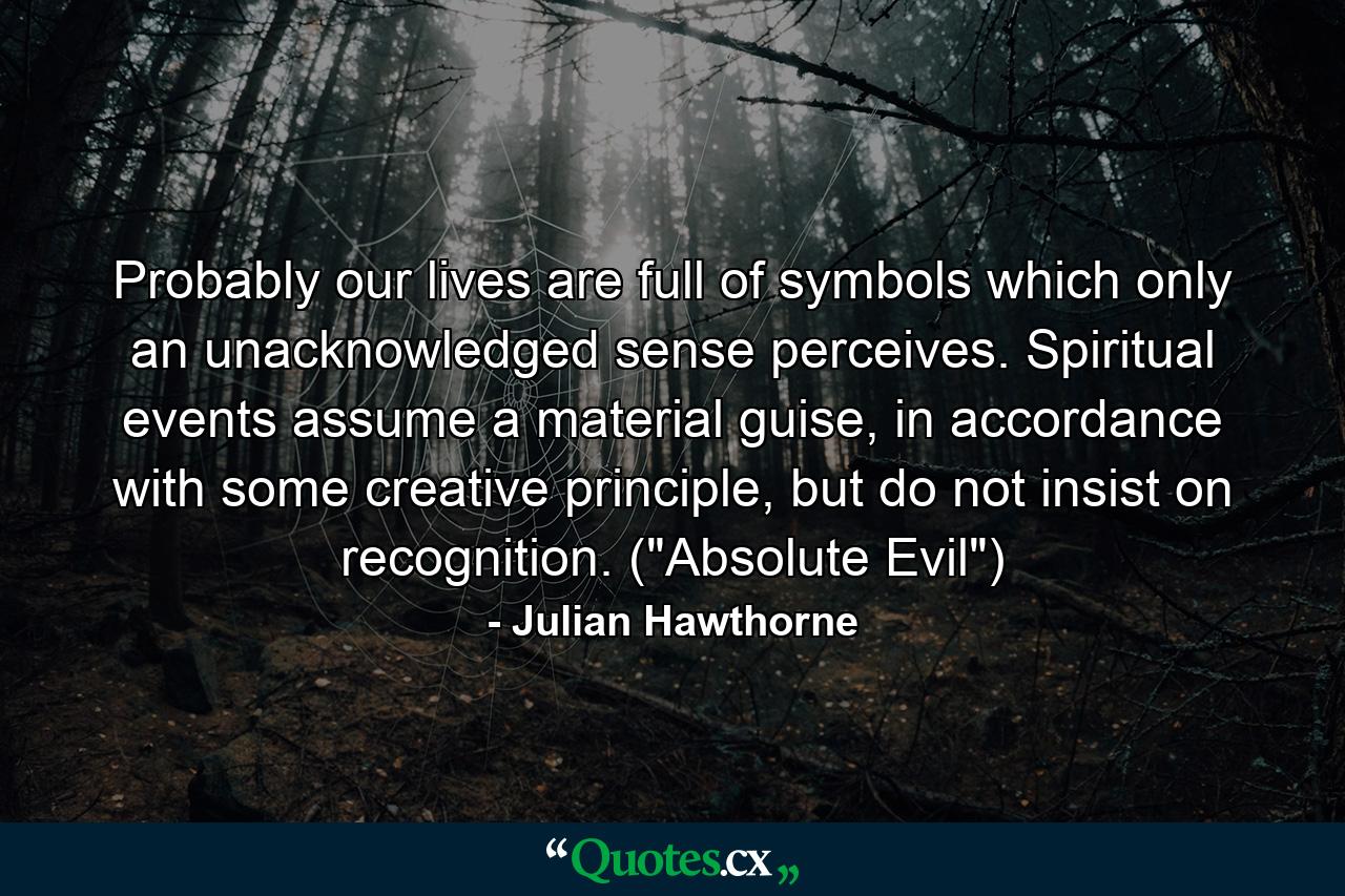 Probably our lives are full of symbols which only an unacknowledged sense perceives. Spiritual events assume a material guise, in accordance with some creative principle, but do not insist on recognition. (