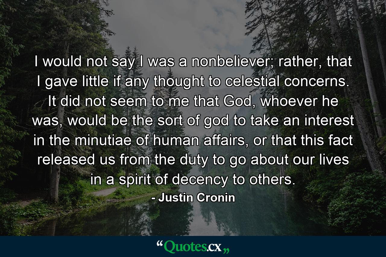 I would not say I was a nonbeliever; rather, that I gave little if any thought to celestial concerns. It did not seem to me that God, whoever he was, would be the sort of god to take an interest in the minutiae of human affairs, or that this fact released us from the duty to go about our lives in a spirit of decency to others. - Quote by Justin Cronin