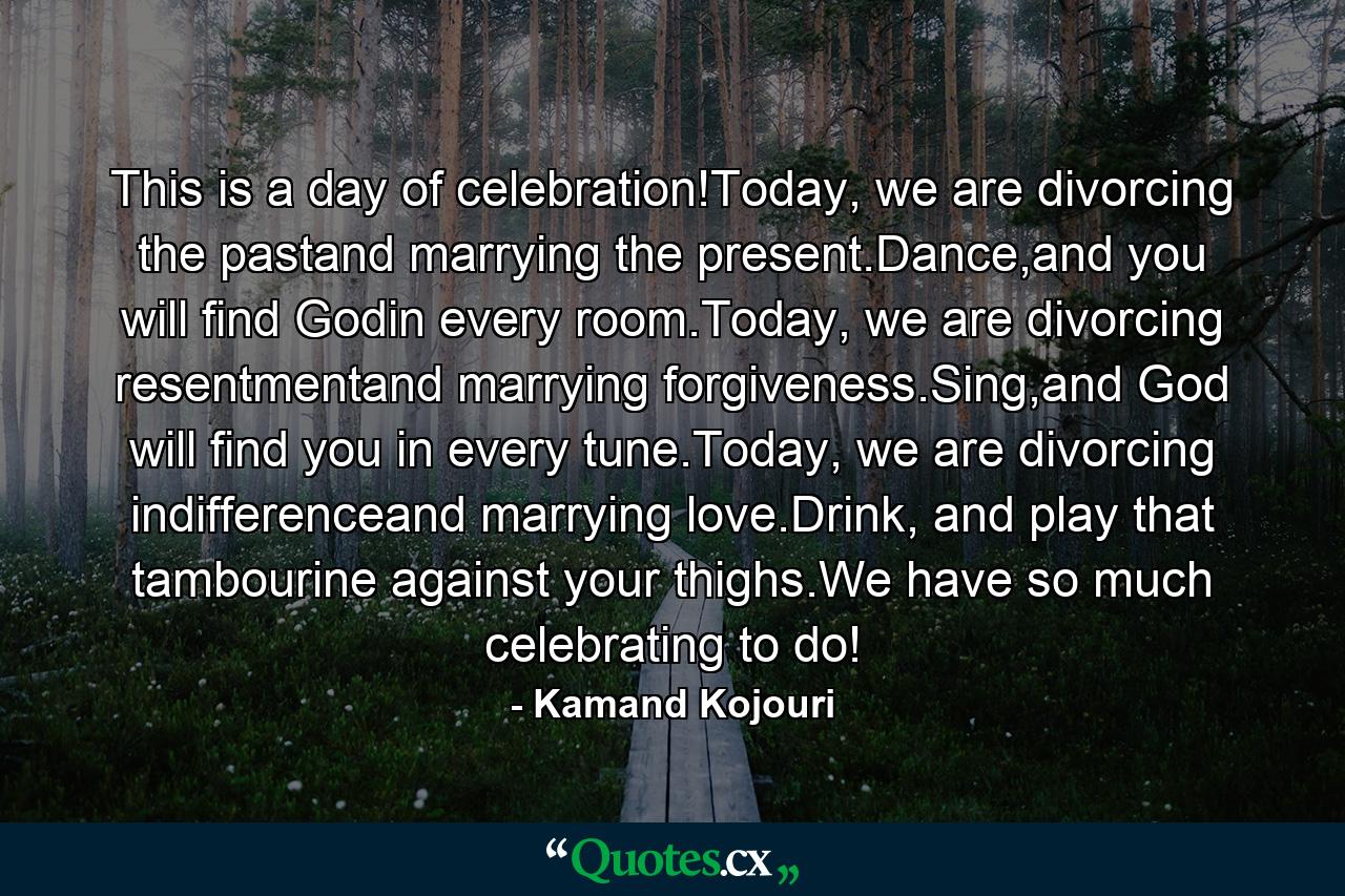 This is a day of celebration!Today, we are divorcing the pastand marrying the present.Dance,and you will find Godin every room.Today, we are divorcing resentmentand marrying forgiveness.Sing,and God will find you in every tune.Today, we are divorcing indifferenceand marrying love.Drink, and play that tambourine against your thighs.We have so much celebrating to do! - Quote by Kamand Kojouri