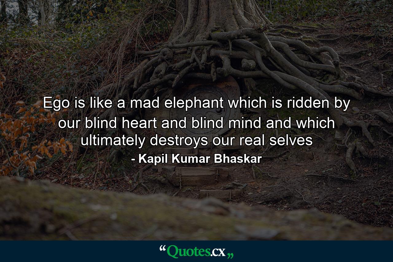 Ego is like a mad elephant which is ridden by our blind heart and blind mind and which ultimately destroys our real selves - Quote by Kapil Kumar Bhaskar