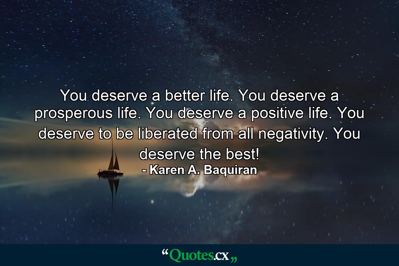 You deserve a better life. You deserve a prosperous life. You deserve a positive life. You deserve to be liberated from all negativity. You deserve the best! - Quote by Karen A. Baquiran