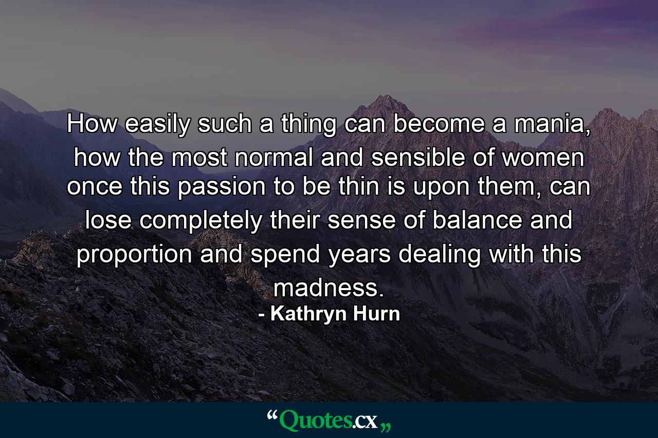 How easily such a thing can become a mania, how the most normal and sensible of women once this passion to be thin is upon them, can lose completely their sense of balance and proportion and spend years dealing with this madness. - Quote by Kathryn Hurn