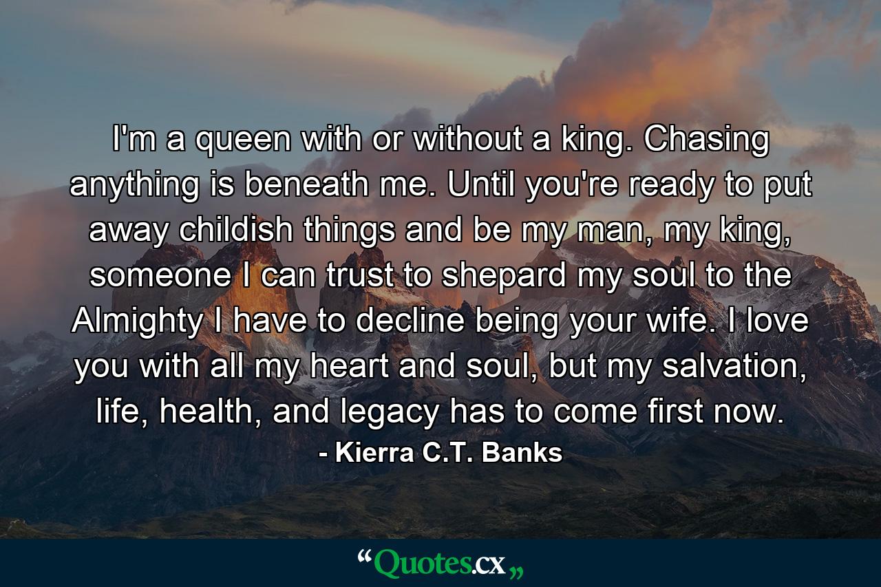 I'm a queen with or without a king. Chasing anything is beneath me. Until you're ready to put away childish things and be my man, my king, someone I can trust to shepard my soul to the Almighty I have to decline being your wife. I love you with all my heart and soul, but my salvation, life, health, and legacy has to come first now. - Quote by Kierra C.T. Banks