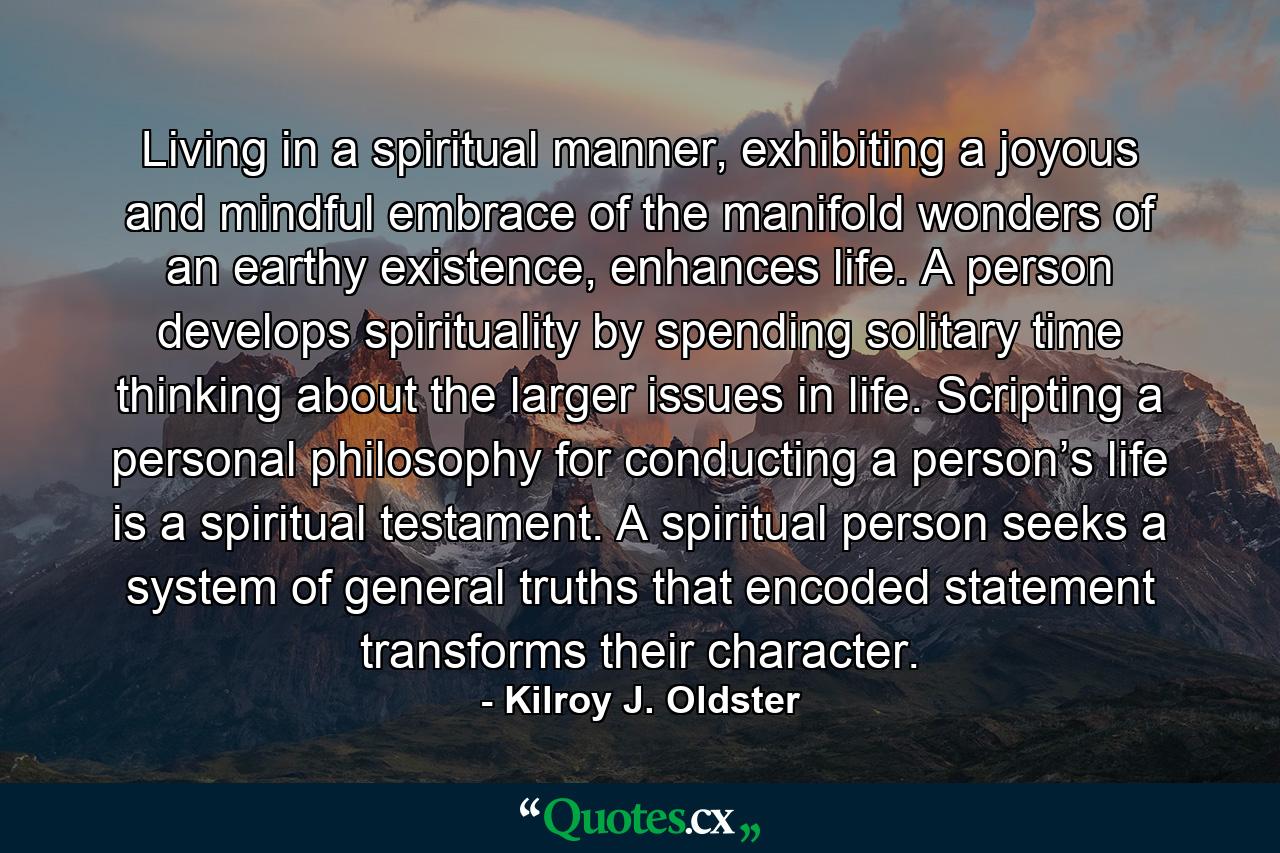 Living in a spiritual manner, exhibiting a joyous and mindful embrace of the manifold wonders of an earthy existence, enhances life. A person develops spirituality by spending solitary time thinking about the larger issues in life. Scripting a personal philosophy for conducting a person’s life is a spiritual testament. A spiritual person seeks a system of general truths that encoded statement transforms their character. - Quote by Kilroy J. Oldster