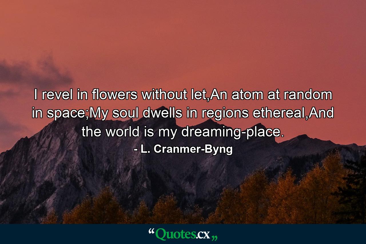 I revel in flowers without let,An atom at random in space;My soul dwells in regions ethereal,And the world is my dreaming-place. - Quote by L. Cranmer-Byng