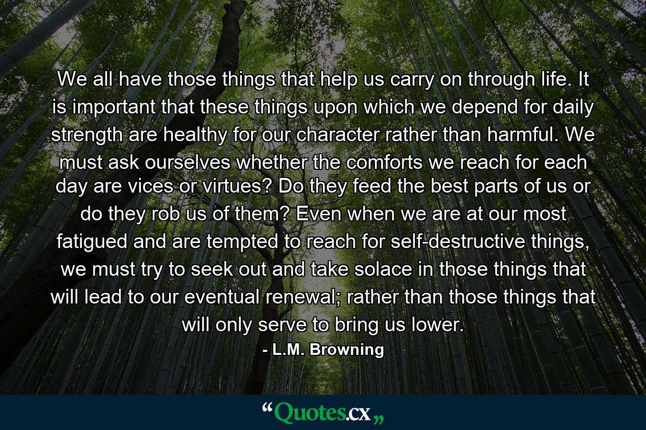 We all have those things that help us carry on through life. It is important that these things upon which we depend for daily strength are healthy for our character rather than harmful. We must ask ourselves whether the comforts we reach for each day are vices or virtues? Do they feed the best parts of us or do they rob us of them? Even when we are at our most fatigued and are tempted to reach for self-destructive things, we must try to seek out and take solace in those things that will lead to our eventual renewal; rather than those things that will only serve to bring us lower. - Quote by L.M. Browning