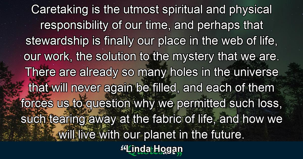 Caretaking is the utmost spiritual and physical responsibility of our time, and perhaps that stewardship is finally our place in the web of life, our work, the solution to the mystery that we are. There are already so many holes in the universe that will never again be filled, and each of them forces us to question why we permitted such loss, such tearing away at the fabric of life, and how we will live with our planet in the future. - Quote by Linda Hogan