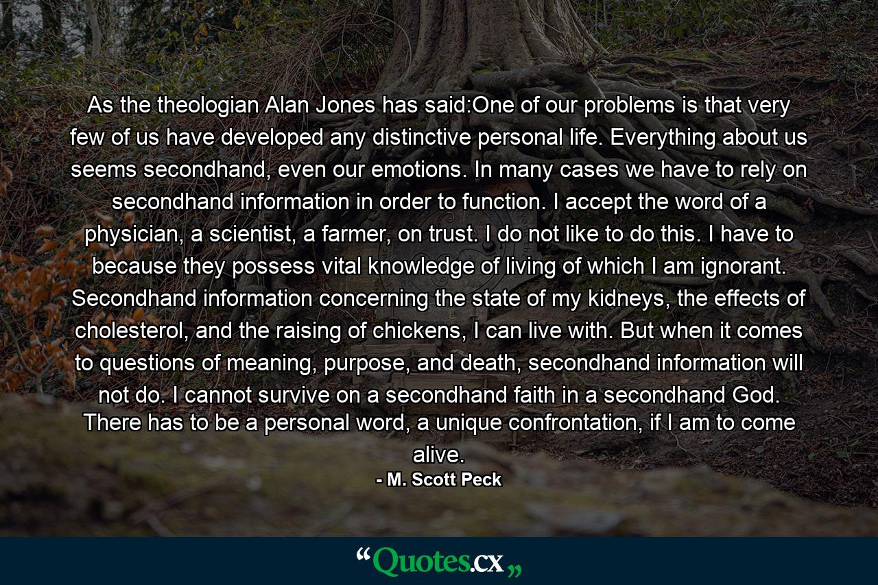 As the theologian Alan Jones has said:One of our problems is that very few of us have developed any distinctive personal life. Everything about us seems secondhand, even our emotions. In many cases we have to rely on secondhand information in order to function. I accept the word of a physician, a scientist, a farmer, on trust. I do not like to do this. I have to because they possess vital knowledge of living of which I am ignorant. Secondhand information concerning the state of my kidneys, the effects of cholesterol, and the raising of chickens, I can live with. But when it comes to questions of meaning, purpose, and death, secondhand information will not do. I cannot survive on a secondhand faith in a secondhand God. There has to be a personal word, a unique confrontation, if I am to come alive. - Quote by M. Scott Peck