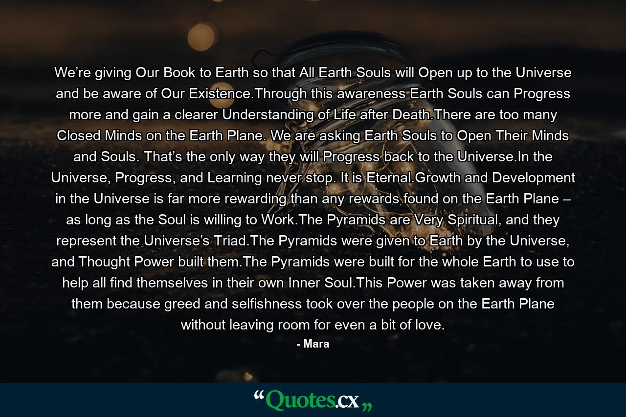 We’re giving Our Book to Earth so that All Earth Souls will Open up to the Universe and be aware of Our Existence.Through this awareness Earth Souls can Progress more and gain a clearer Understanding of Life after Death.There are too many Closed Minds on the Earth Plane. We are asking Earth Souls to Open Their Minds and Souls. That’s the only way they will Progress back to the Universe.In the Universe, Progress, and Learning never stop. It is Eternal.Growth and Development in the Universe is far more rewarding than any rewards found on the Earth Plane – as long as the Soul is willing to Work.The Pyramids are Very Spiritual, and they represent the Universe’s Triad.The Pyramids were given to Earth by the Universe, and Thought Power built them.The Pyramids were built for the whole Earth to use to help all find themselves in their own Inner Soul.This Power was taken away from them because greed and selfishness took over the people on the Earth Plane without leaving room for even a bit of love. - Quote by Mara