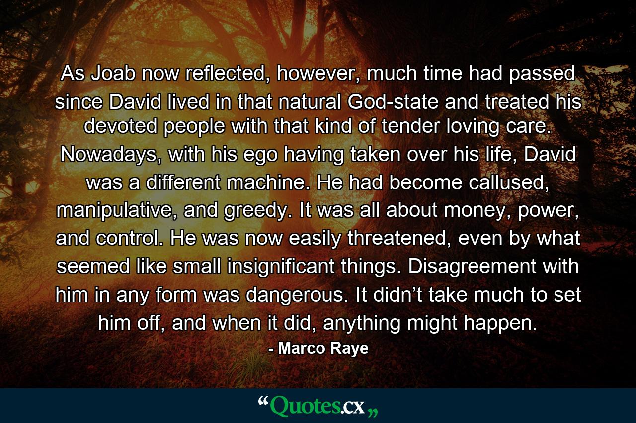 As Joab now reflected, however, much time had passed since David lived in that natural God-state and treated his devoted people with that kind of tender loving care. Nowadays, with his ego having taken over his life, David was a different machine. He had become callused, manipulative, and greedy. It was all about money, power, and control. He was now easily threatened, even by what seemed like small insignificant things. Disagreement with him in any form was dangerous. It didn’t take much to set him off, and when it did, anything might happen. - Quote by Marco Raye