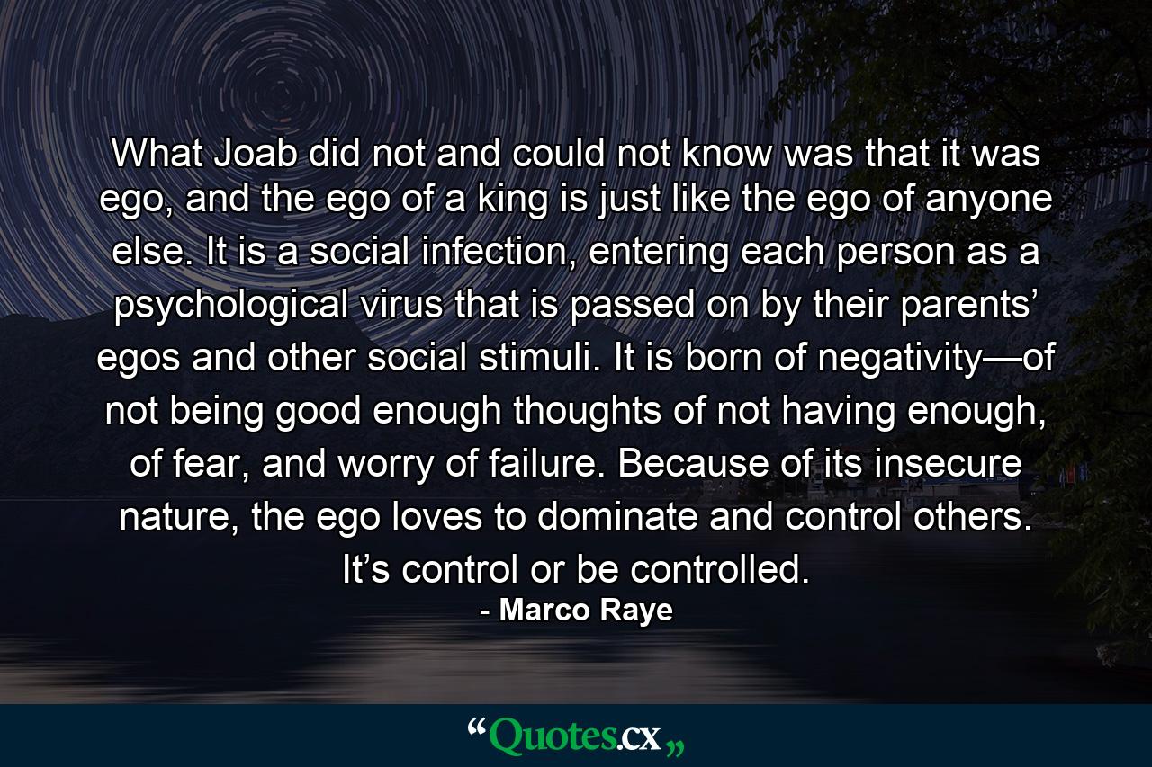 What Joab did not and could not know was that it was ego, and the ego of a king is just like the ego of anyone else. It is a social infection, entering each person as a psychological virus that is passed on by their parents’ egos and other social stimuli. It is born of negativity—of not being good enough thoughts of not having enough, of fear, and worry of failure. Because of its insecure nature, the ego loves to dominate and control others. It’s control or be controlled. - Quote by Marco Raye