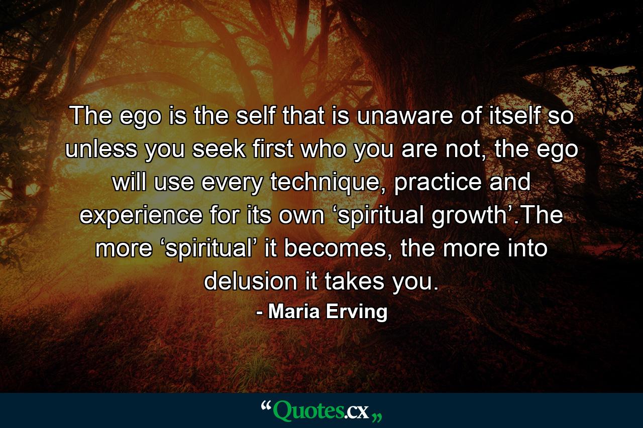 The ego is the self that is unaware of itself so unless you seek first who you are not, the ego will use every technique, practice and experience for its own ‘spiritual growth’.The more ‘spiritual’ it becomes, the more into delusion it takes you. - Quote by Maria Erving