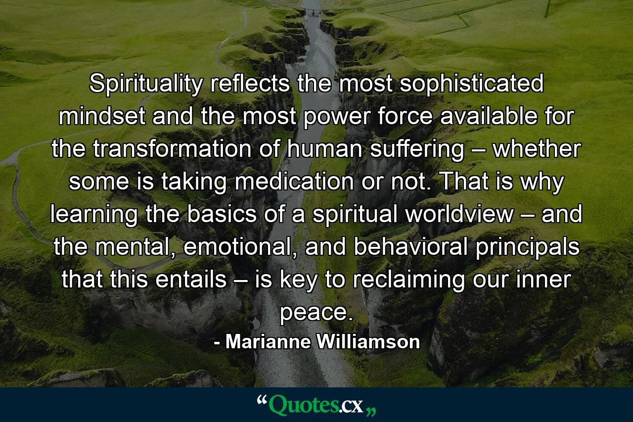 Spirituality reflects the most sophisticated mindset and the most power force available for the transformation of human suffering – whether some is taking medication or not. That is why learning the basics of a spiritual worldview – and the mental, emotional, and behavioral principals that this entails – is key to reclaiming our inner peace. - Quote by Marianne Williamson