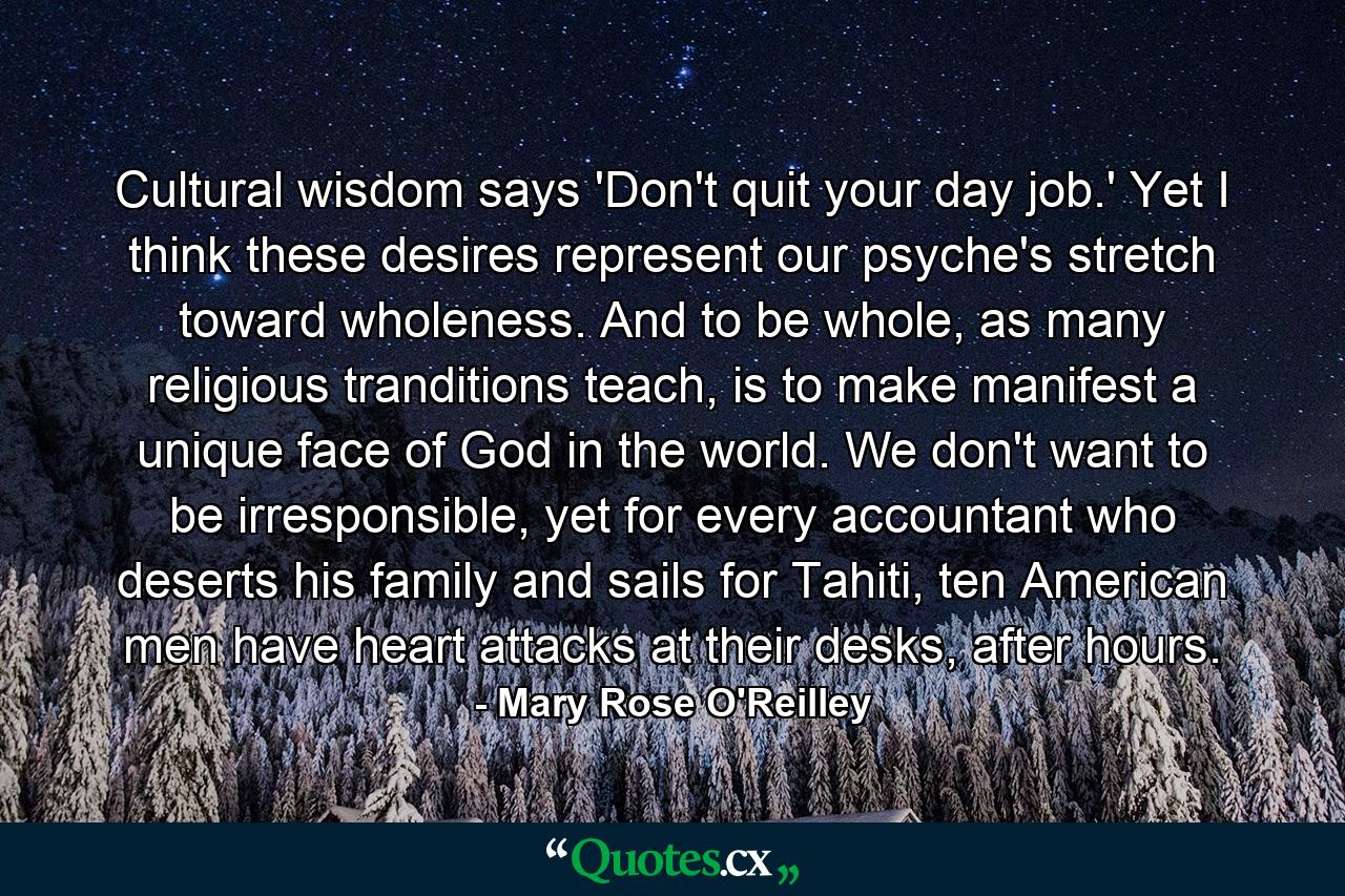 Cultural wisdom says 'Don't quit your day job.' Yet I think these desires represent our psyche's stretch toward wholeness. And to be whole, as many religious tranditions teach, is to make manifest a unique face of God in the world. We don't want to be irresponsible, yet for every accountant who deserts his family and sails for Tahiti, ten American men have heart attacks at their desks, after hours. - Quote by Mary Rose O'Reilley