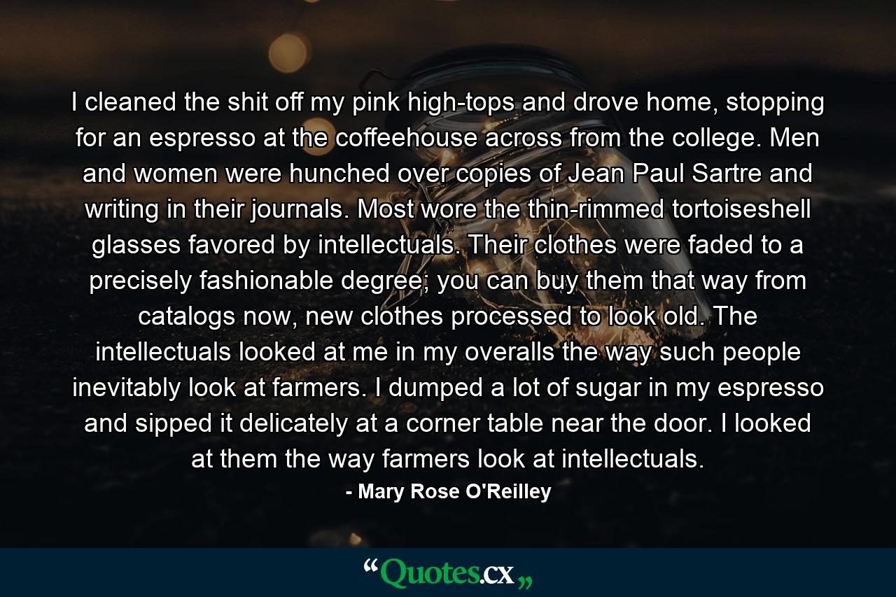 I cleaned the shit off my pink high-tops and drove home, stopping for an espresso at the coffeehouse across from the college. Men and women were hunched over copies of Jean Paul Sartre and writing in their journals. Most wore the thin-rimmed tortoiseshell glasses favored by intellectuals. Their clothes were faded to a precisely fashionable degree; you can buy them that way from catalogs now, new clothes processed to look old. The intellectuals looked at me in my overalls the way such people inevitably look at farmers. I dumped a lot of sugar in my espresso and sipped it delicately at a corner table near the door. I looked at them the way farmers look at intellectuals. - Quote by Mary Rose O'Reilley