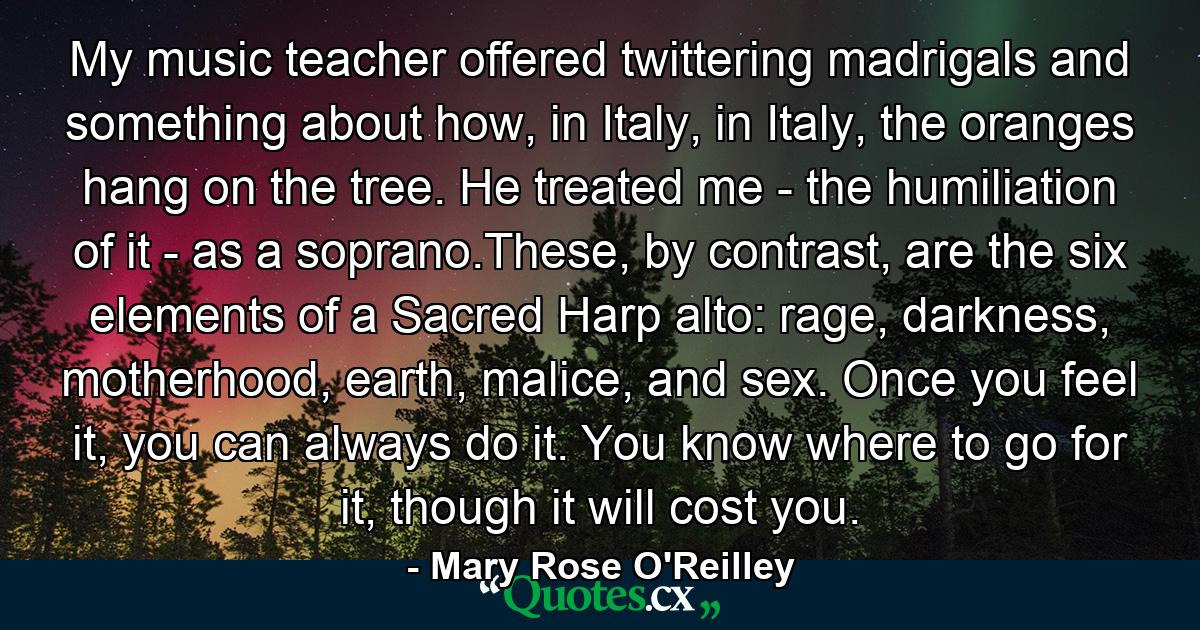 My music teacher offered twittering madrigals and something about how, in Italy, in Italy, the oranges hang on the tree. He treated me - the humiliation of it - as a soprano.These, by contrast, are the six elements of a Sacred Harp alto: rage, darkness, motherhood, earth, malice, and sex. Once you feel it, you can always do it. You know where to go for it, though it will cost you. - Quote by Mary Rose O'Reilley