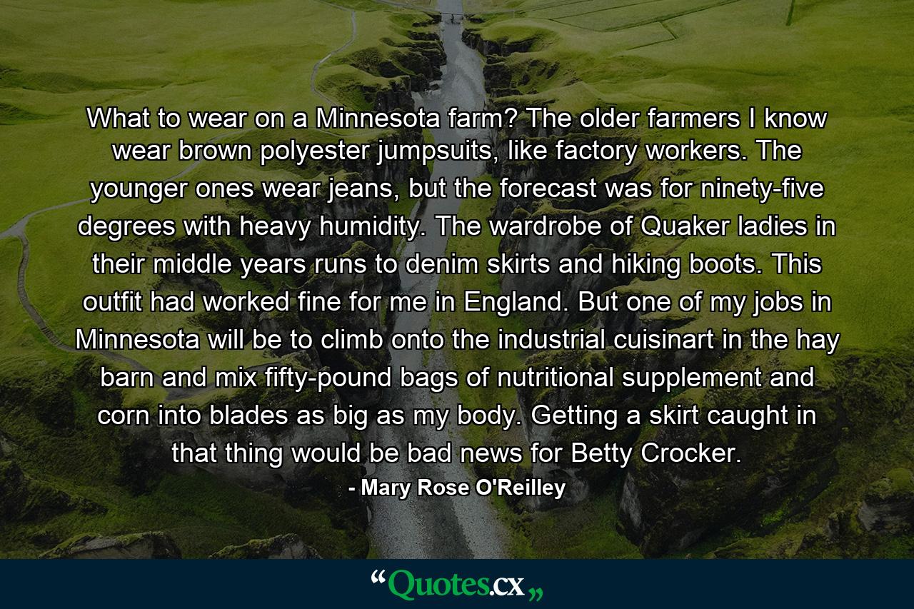 What to wear on a Minnesota farm? The older farmers I know wear brown polyester jumpsuits, like factory workers. The younger ones wear jeans, but the forecast was for ninety-five degrees with heavy humidity. The wardrobe of Quaker ladies in their middle years runs to denim skirts and hiking boots. This outfit had worked fine for me in England. But one of my jobs in Minnesota will be to climb onto the industrial cuisinart in the hay barn and mix fifty-pound bags of nutritional supplement and corn into blades as big as my body. Getting a skirt caught in that thing would be bad news for Betty Crocker. - Quote by Mary Rose O'Reilley