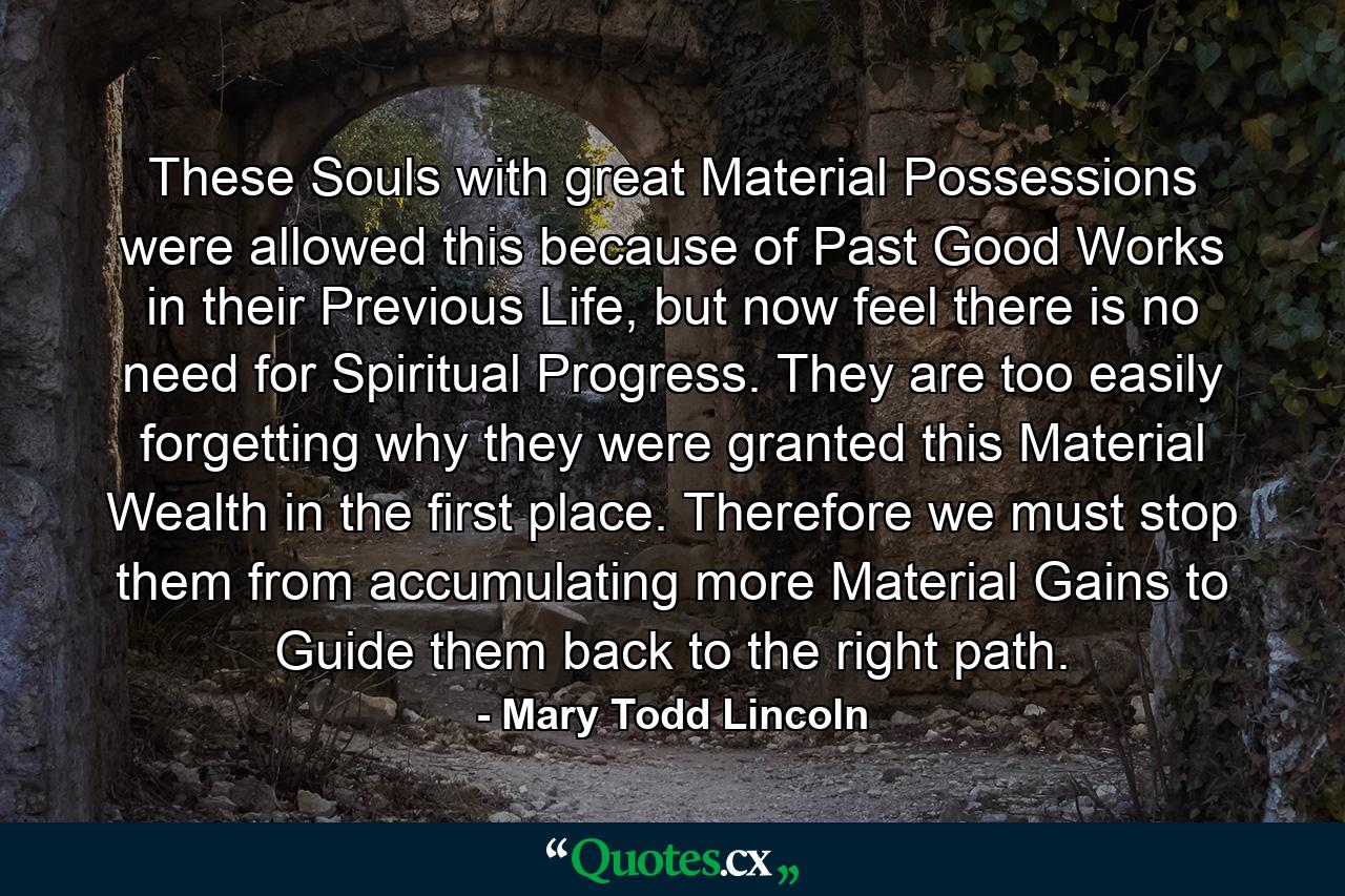 These Souls with great Material Possessions were allowed this because of Past Good Works in their Previous Life, but now feel there is no need for Spiritual Progress. They are too easily forgetting why they were granted this Material Wealth in the first place. Therefore we must stop them from accumulating more Material Gains to Guide them back to the right path. - Quote by Mary Todd Lincoln