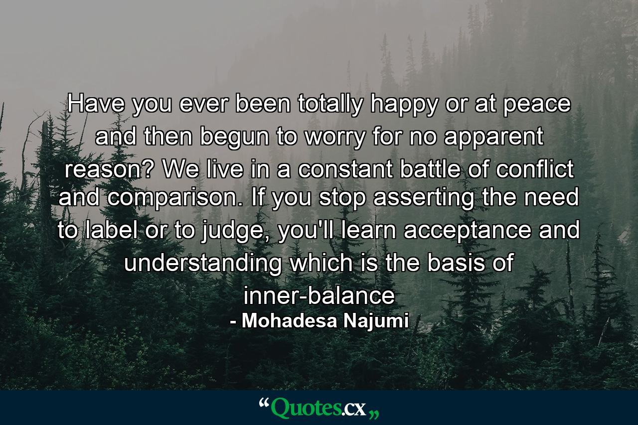 Have you ever been totally happy or at peace and then begun to worry for no apparent reason? We live in a constant battle of conflict and comparison. If you stop asserting the need to label or to judge, you'll learn acceptance and understanding which is the basis of inner-balance - Quote by Mohadesa Najumi