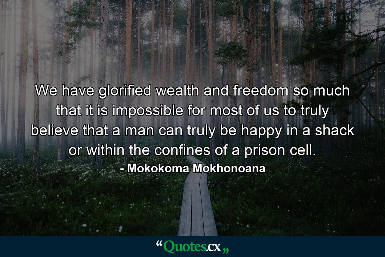 We have glorified wealth and freedom so much that it is impossible for most of us to truly believe that a man can truly be happy in a shack or within the confines of a prison cell. - Quote by Mokokoma Mokhonoana