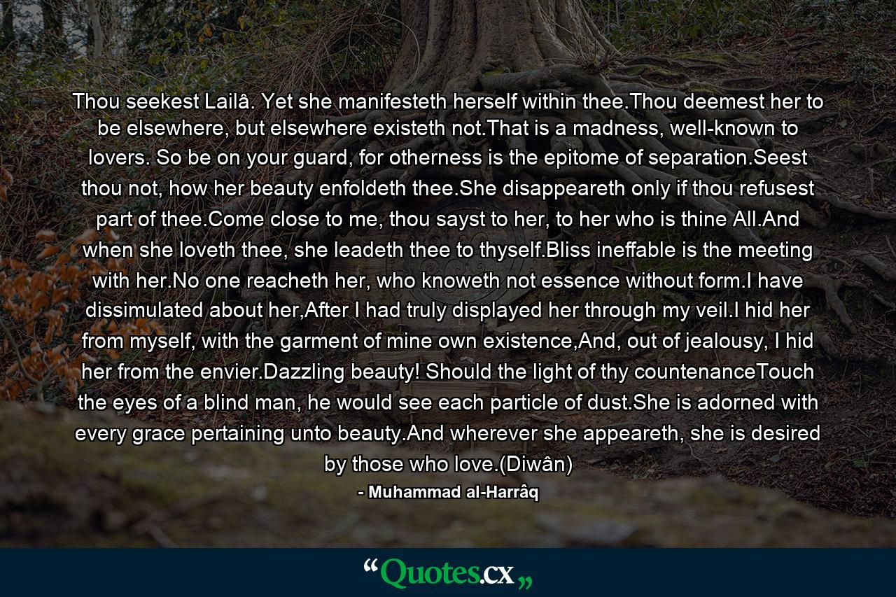 Thou seekest Lailâ. Yet she manifesteth herself within thee.Thou deemest her to be elsewhere, but elsewhere existeth not.That is a madness, well-known to lovers. So be on your guard, for otherness is the epitome of separation.Seest thou not, how her beauty enfoldeth thee.She disappeareth only if thou refusest part of thee.Come close to me, thou sayst to her, to her who is thine All.And when she loveth thee, she leadeth thee to thyself.Bliss ineffable is the meeting with her.No one reacheth her, who knoweth not essence without form.I have dissimulated about her,After I had truly displayed her through my veil.I hid her from myself, with the garment of mine own existence,And, out of jealousy, I hid her from the envier.Dazzling beauty! Should the light of thy countenanceTouch the eyes of a blind man, he would see each particle of dust.She is adorned with every grace pertaining unto beauty.And wherever she appeareth, she is desired by those who love.(Diwân) - Quote by Muhammad al-Harrâq