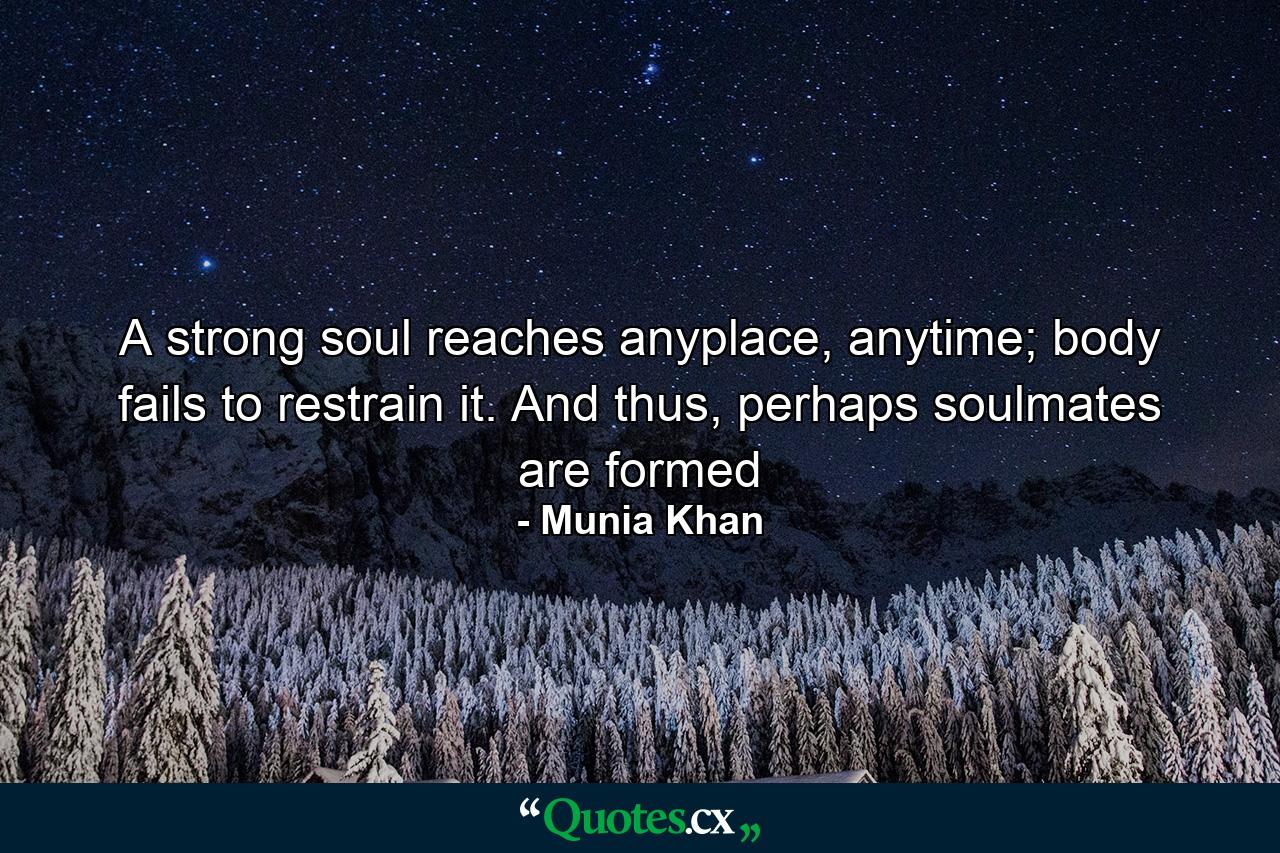 A strong soul reaches anyplace, anytime; body fails to restrain it. And thus, perhaps soulmates are formed - Quote by Munia Khan