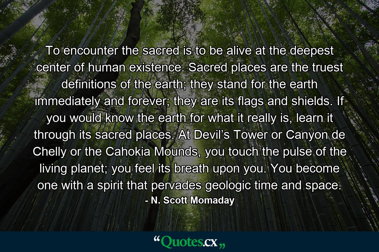 To encounter the sacred is to be alive at the deepest center of human existence. Sacred places are the truest definitions of the earth; they stand for the earth immediately and forever; they are its flags and shields. If you would know the earth for what it really is, learn it through its sacred places. At Devil’s Tower or Canyon de Chelly or the Cahokia Mounds, you touch the pulse of the living planet; you feel its breath upon you. You become one with a spirit that pervades geologic time and space. - Quote by N. Scott Momaday