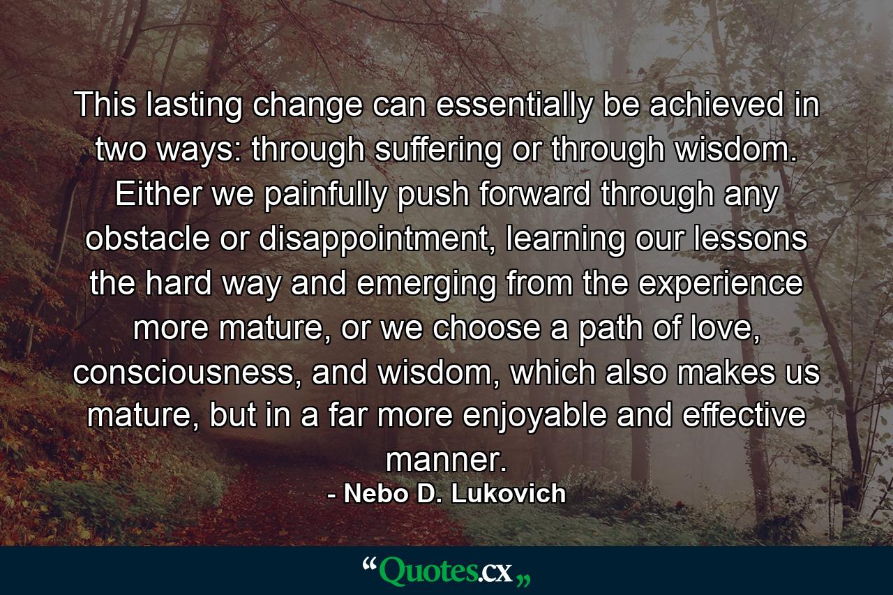 This lasting change can essentially be achieved in two ways: through suffering or through wisdom. Either we painfully push forward through any obstacle or disappointment, learning our lessons the hard way and emerging from the experience more mature, or we choose a path of love, consciousness, and wisdom, which also makes us mature, but in a far more enjoyable and effective manner. - Quote by Nebo D. Lukovich