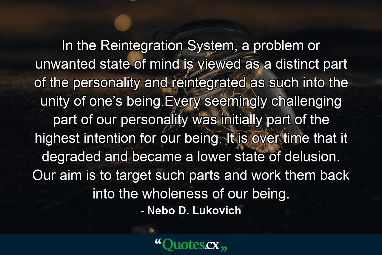 In the Reintegration System, a problem or unwanted state of mind is viewed as a distinct part of the personality and reintegrated as such into the unity of one’s being.Every seemingly challenging part of our personality was initially part of the highest intention for our being. It is over time that it degraded and became a lower state of delusion. Our aim is to target such parts and work them back into the wholeness of our being. - Quote by Nebo D. Lukovich