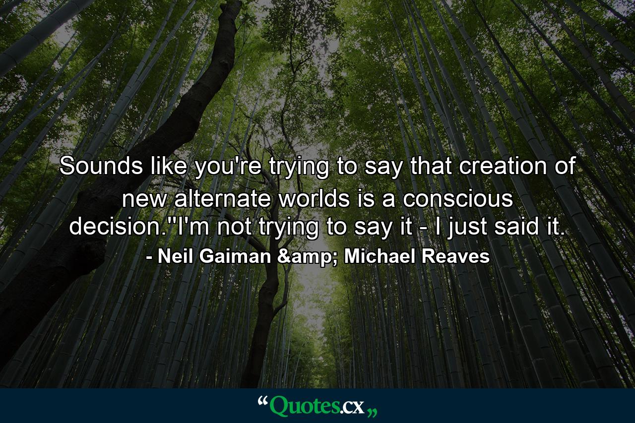 Sounds like you're trying to say that creation of new alternate worlds is a conscious decision.''I'm not trying to say it - I just said it. - Quote by Neil Gaiman & Michael Reaves