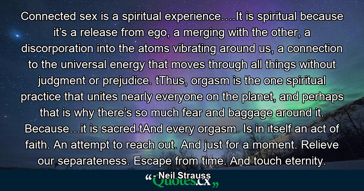 Connected sex is a spiritual experience….It is spiritual because it’s a release from ego, a merging with the other, a discorporation into the atoms vibrating around us, a connection to the universal energy that moves through all things without judgment or prejudice. tThus, orgasm is the one spiritual practice that unites nearly everyone on the planet, and perhaps that is why there’s so much fear and baggage around it. Because…it is sacred.tAnd every orgasm. Is in itself an act of faith. An attempt to reach out. And just for a moment. Relieve our separateness. Escape from time. And touch eternity. - Quote by Neil Strauss