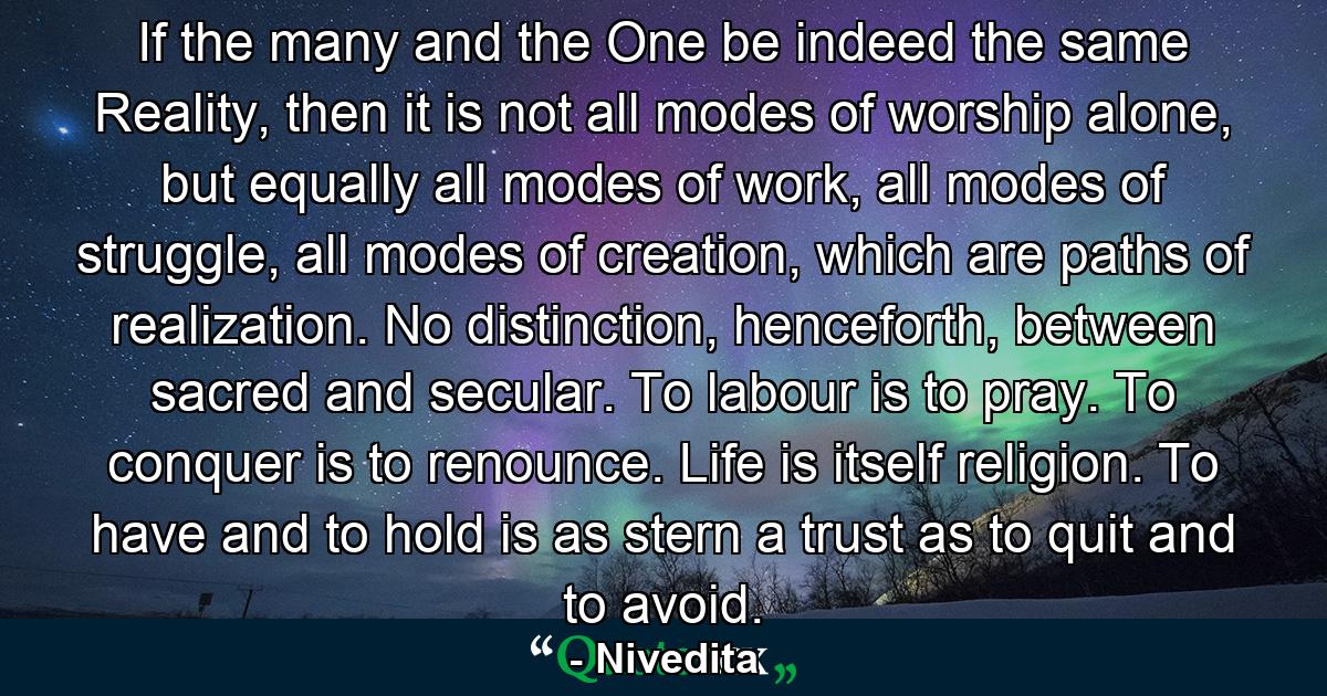 If the many and the One be indeed the same Reality, then it is not all modes of worship alone, but equally all modes of work, all modes of struggle, all modes of creation, which are paths of realization. No distinction, henceforth, between sacred and secular. To labour is to pray. To conquer is to renounce. Life is itself religion. To have and to hold is as stern a trust as to quit and to avoid. - Quote by Nivedita