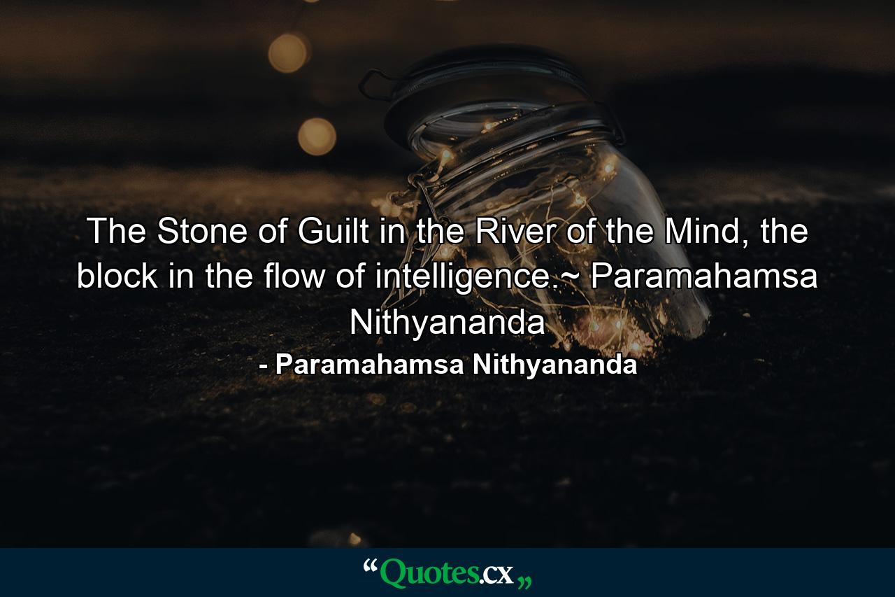 The Stone of Guilt in the River of the Mind, the block in the flow of intelligence.~ Paramahamsa Nithyananda - Quote by Paramahamsa Nithyananda