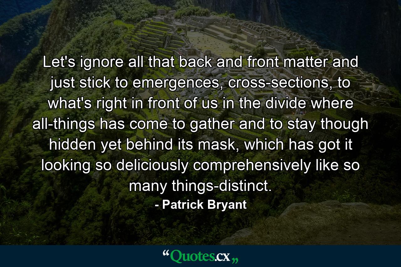 Let's ignore all that back and front matter and just stick to emergences, cross-sections, to what's right in front of us in the divide where all-things has come to gather and to stay though hidden yet behind its mask, which has got it looking so deliciously comprehensively like so many things-distinct. - Quote by Patrick Bryant