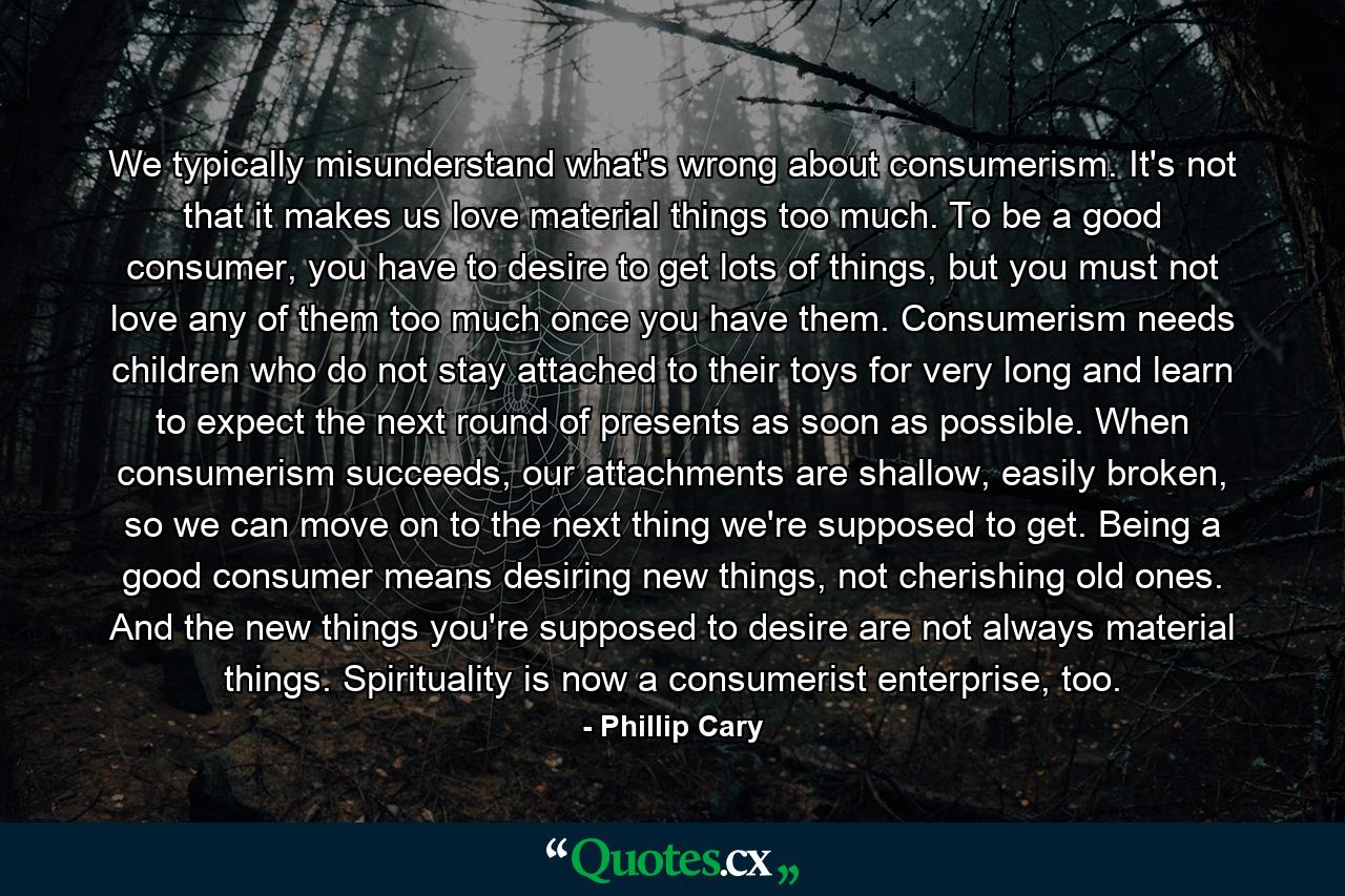 We typically misunderstand what's wrong about consumerism. It's not that it makes us love material things too much. To be a good consumer, you have to desire to get lots of things, but you must not love any of them too much once you have them. Consumerism needs children who do not stay attached to their toys for very long and learn to expect the next round of presents as soon as possible. When consumerism succeeds, our attachments are shallow, easily broken, so we can move on to the next thing we're supposed to get. Being a good consumer means desiring new things, not cherishing old ones. And the new things you're supposed to desire are not always material things. Spirituality is now a consumerist enterprise, too. - Quote by Phillip Cary