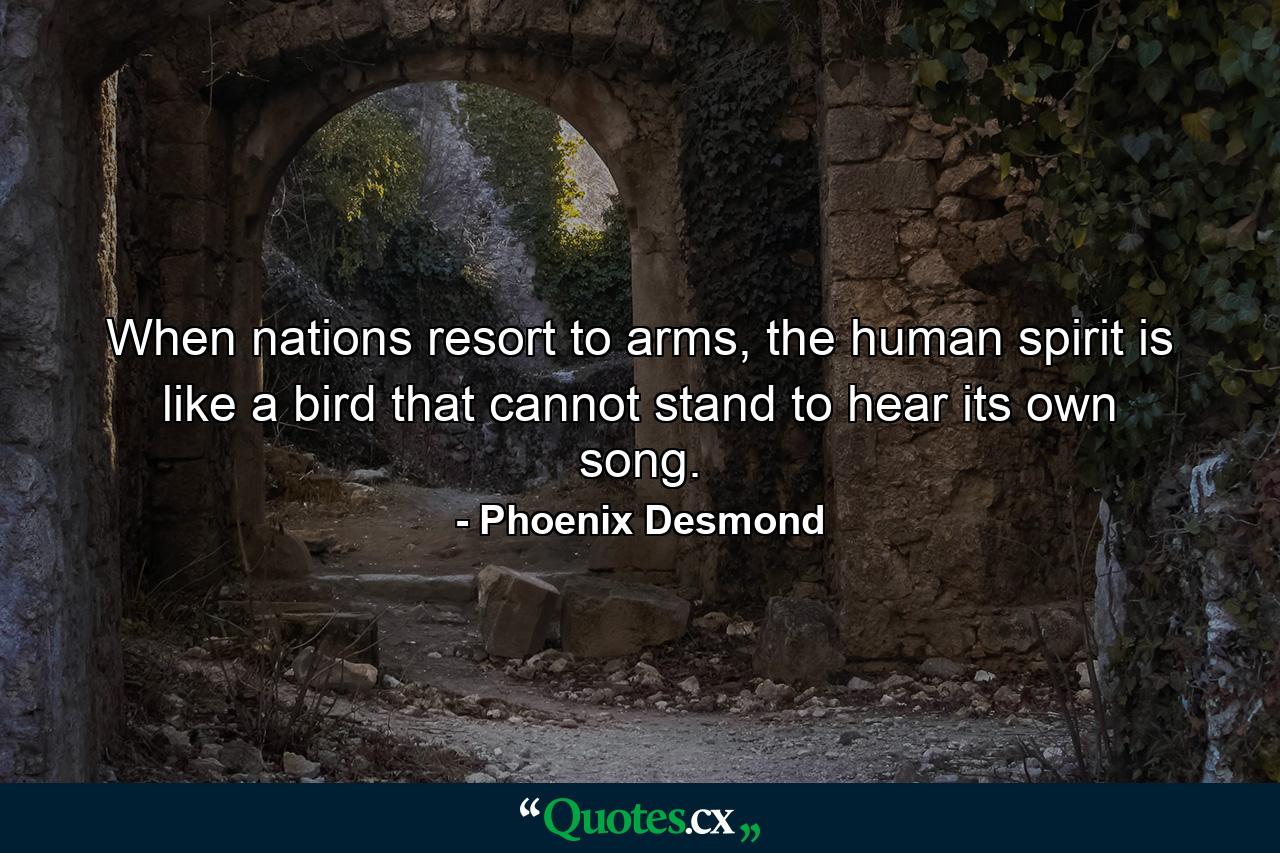 When nations resort to arms, the human spirit is like a bird that cannot stand to hear its own song. - Quote by Phoenix Desmond