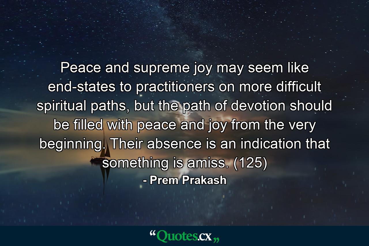 Peace and supreme joy may seem like end-states to practitioners on more difficult spiritual paths, but the path of devotion should be filled with peace and joy from the very beginning. Their absence is an indication that something is amiss. (125) - Quote by Prem Prakash