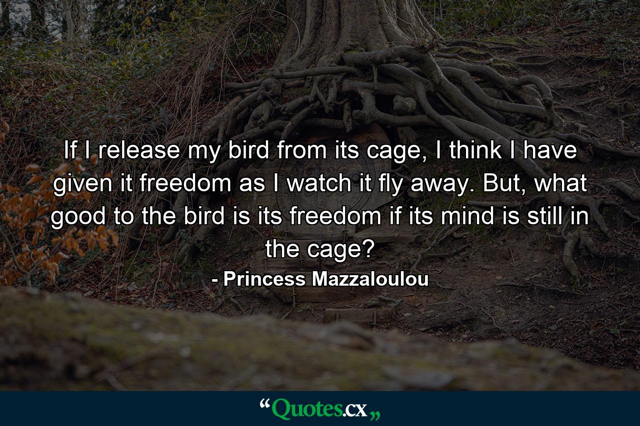 If I release my bird from its cage, I think I have given it freedom as I watch it fly away. But, what good to the bird is its freedom if its mind is still in the cage? - Quote by Princess Mazzaloulou