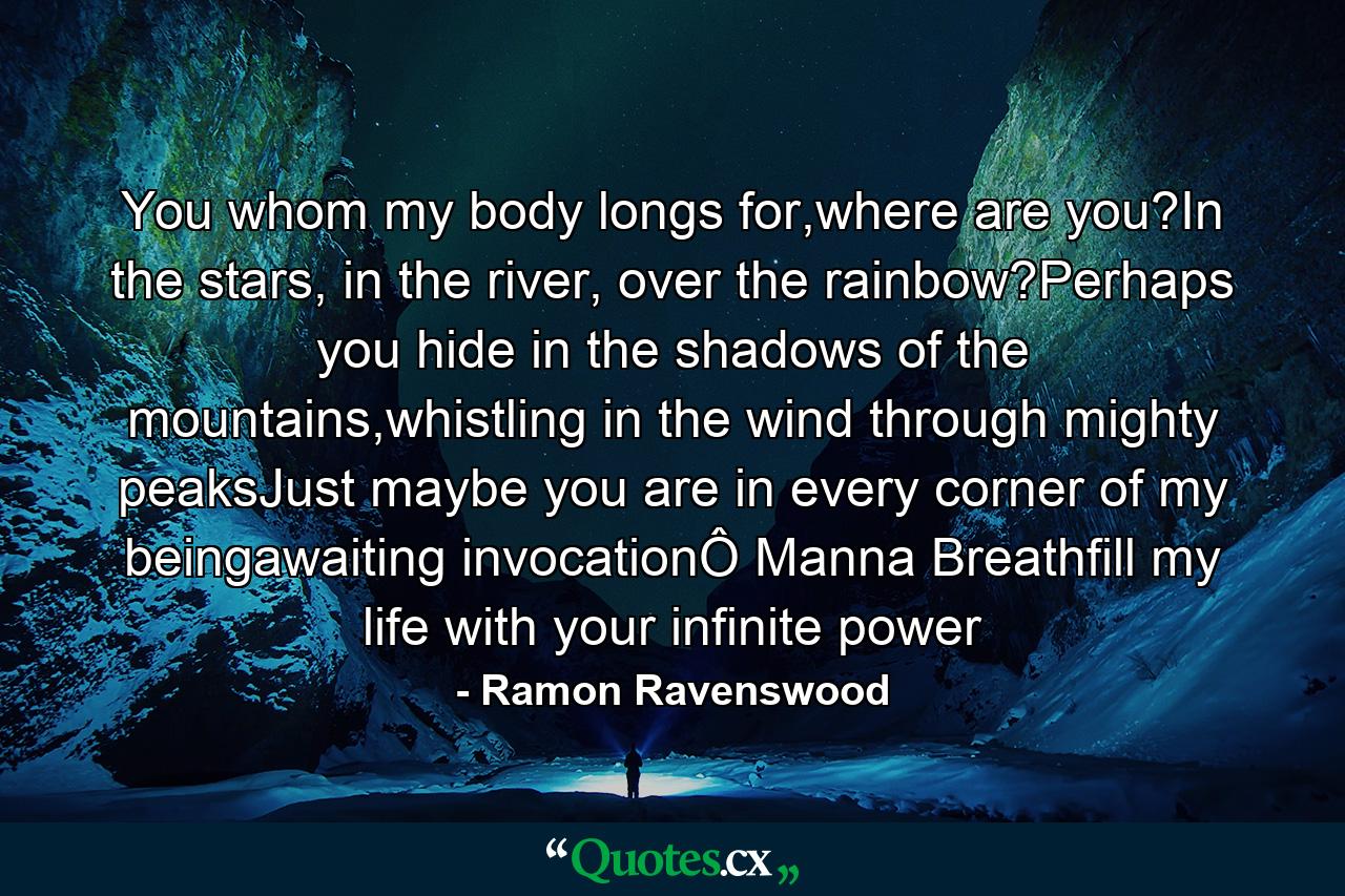 You whom my body longs for,where are you?In the stars, in the river, over the rainbow?Perhaps you hide in the shadows of the mountains,whistling in the wind through mighty peaksJust maybe you are in every corner of my beingawaiting invocationÔ Manna Breathfill my life with your infinite power - Quote by Ramon Ravenswood