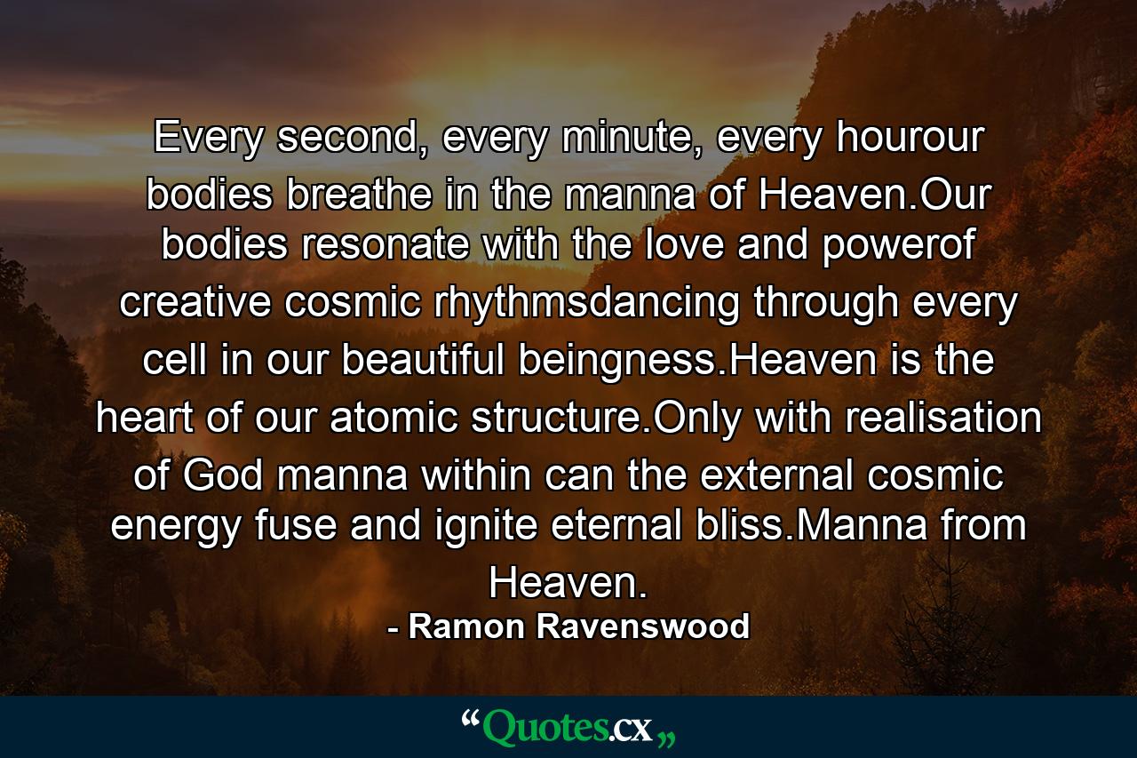 Every second, every minute, every hourour bodies breathe in the manna of Heaven.Our bodies resonate with the love and powerof creative cosmic rhythmsdancing through every cell in our beautiful beingness.Heaven is the heart of our atomic structure.Only with realisation of God manna within can the external cosmic energy fuse and ignite eternal bliss.Manna from Heaven. - Quote by Ramon Ravenswood