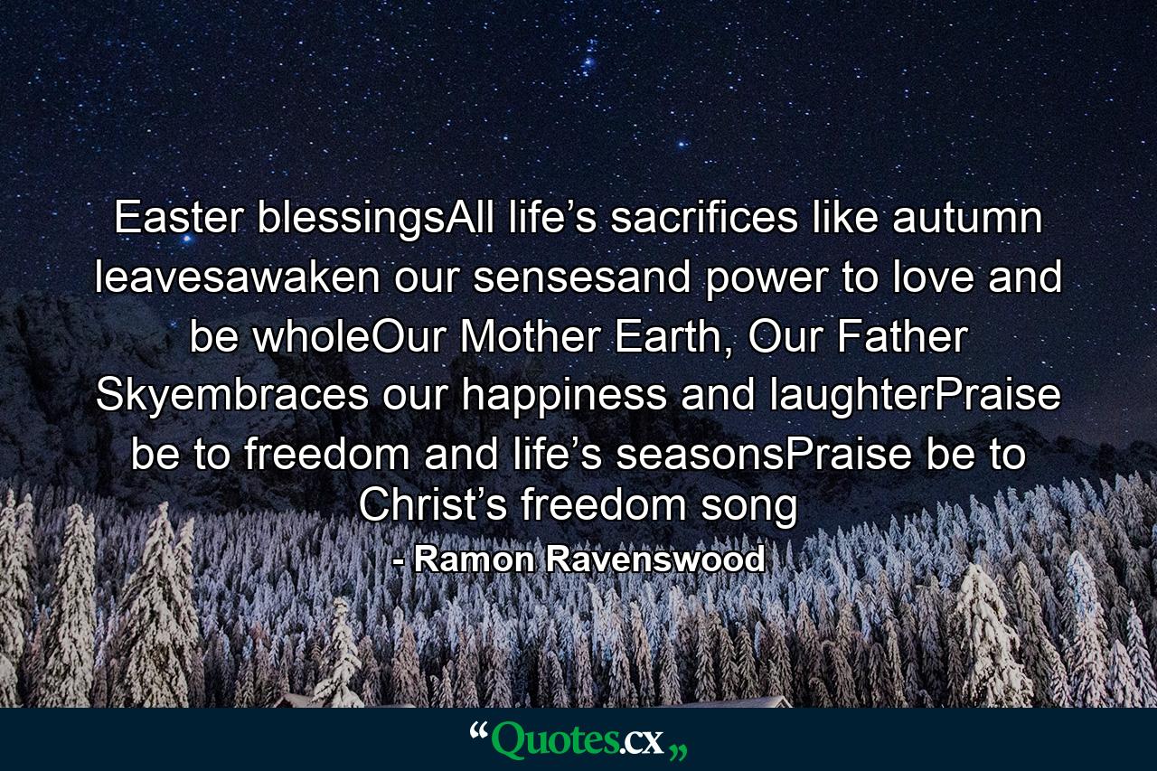 Easter blessingsAll life’s sacrifices like autumn leavesawaken our sensesand power to love and be wholeOur Mother Earth, Our Father Skyembraces our happiness and laughterPraise be to freedom and life’s seasonsPraise be to Christ’s freedom song - Quote by Ramon Ravenswood