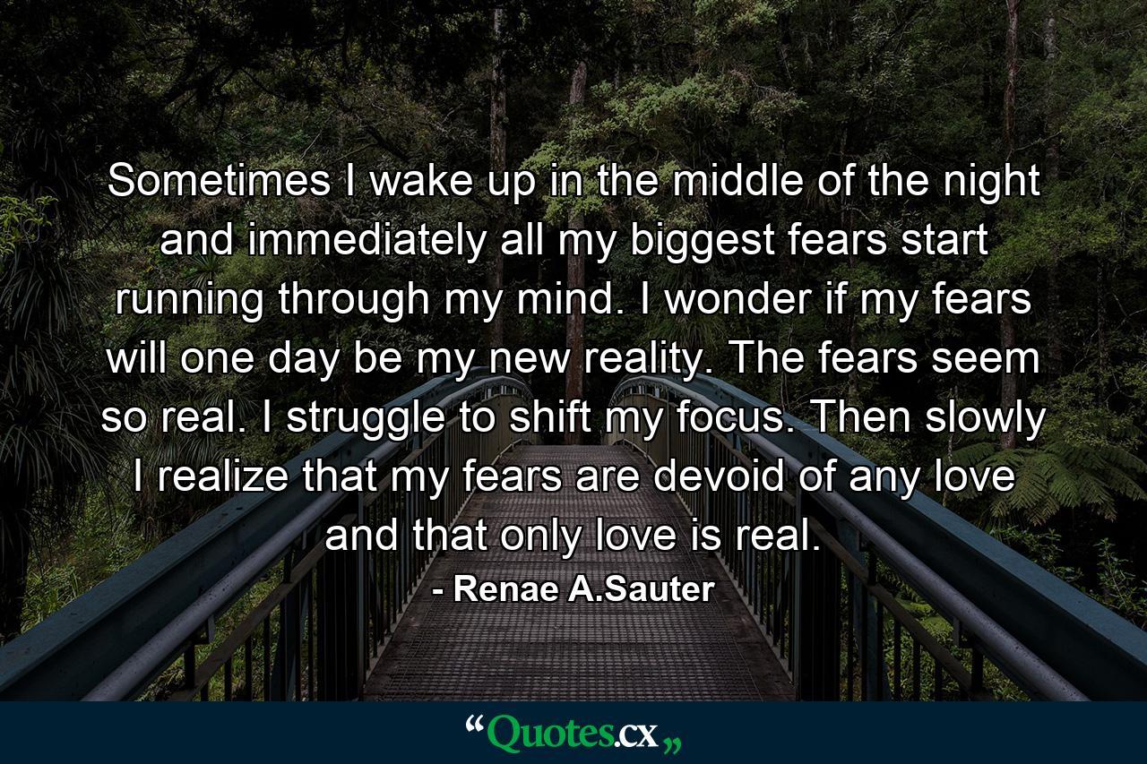 Sometimes I wake up in the middle of the night and immediately all my biggest fears start running through my mind. I wonder if my fears will one day be my new reality. The fears seem so real. I struggle to shift my focus. Then slowly I realize that my fears are devoid of any love and that only love is real. - Quote by Renae A.Sauter