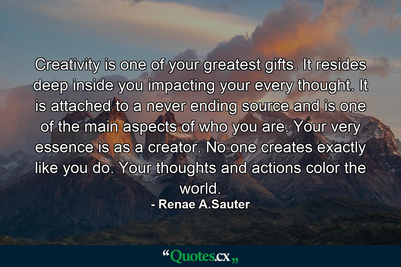 Creativity is one of your greatest gifts. It resides deep inside you impacting your every thought. It is attached to a never ending source and is one of the main aspects of who you are. Your very essence is as a creator. No one creates exactly like you do. Your thoughts and actions color the world. - Quote by Renae A.Sauter