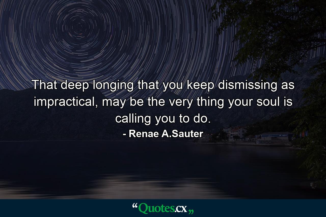 That deep longing that you keep dismissing as impractical, may be the very thing your soul is calling you to do. - Quote by Renae A.Sauter