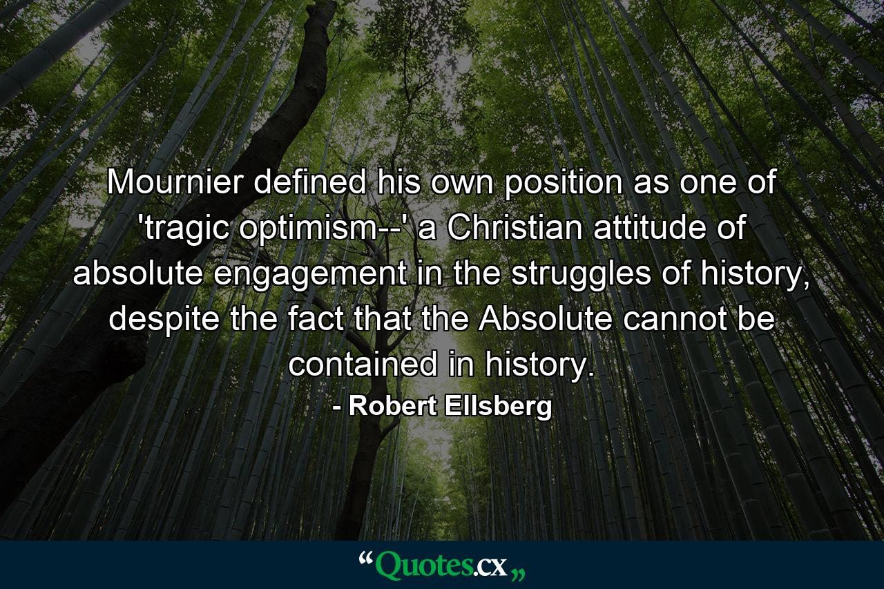 Mournier defined his own position as one of 'tragic optimism--' a Christian attitude of absolute engagement in the struggles of history, despite the fact that the Absolute cannot be contained in history. - Quote by Robert Ellsberg