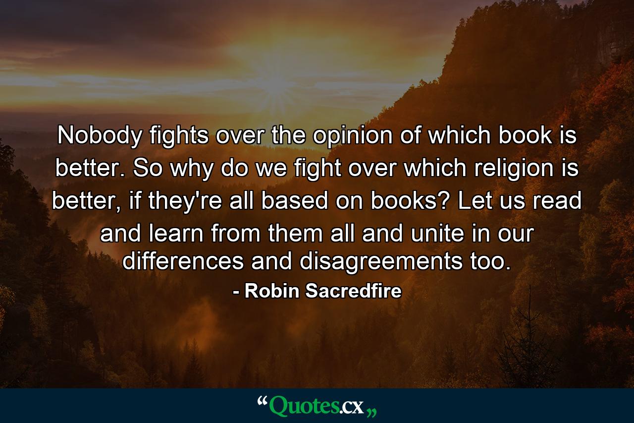 Nobody fights over the opinion of which book is better. So why do we fight over which religion is better, if they're all based on books? Let us read and learn from them all and unite in our differences and disagreements too. - Quote by Robin Sacredfire