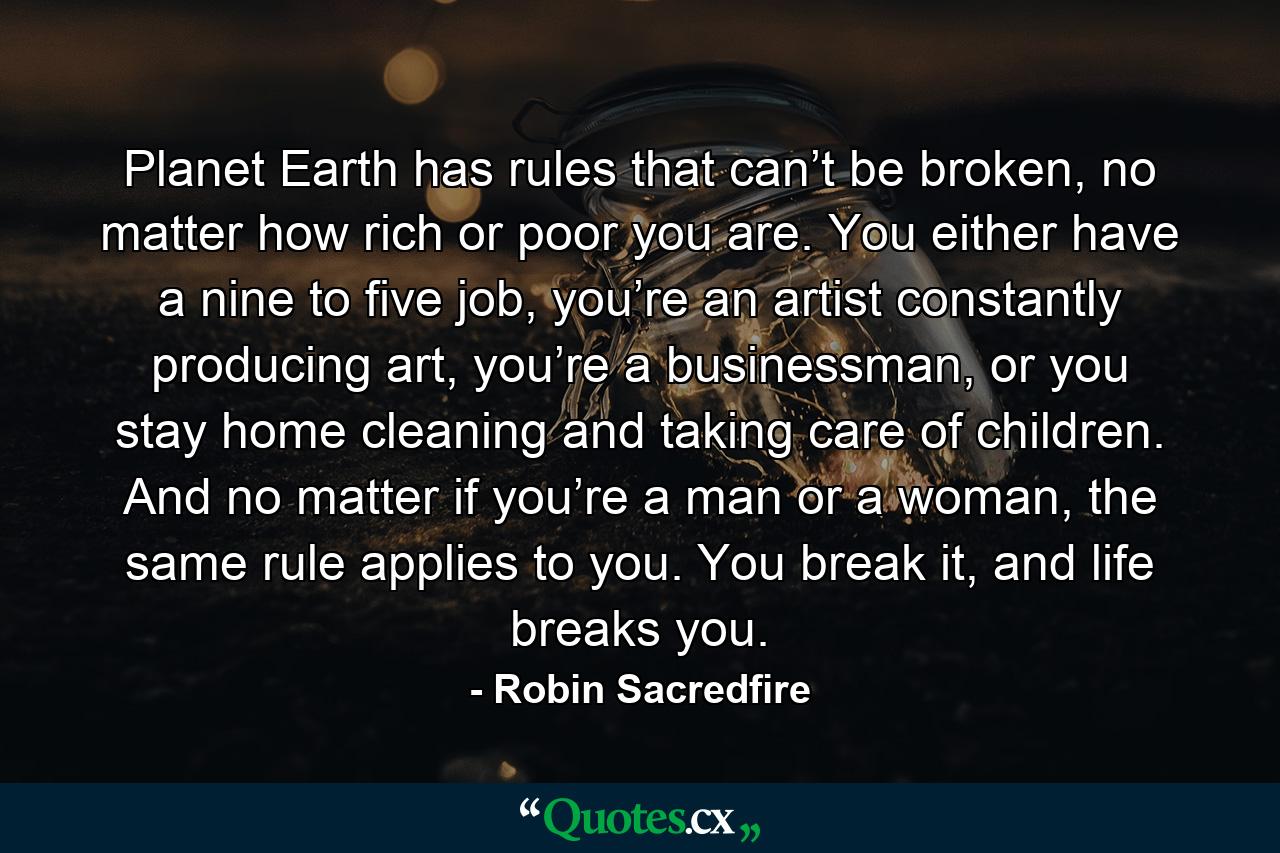 Planet Earth has rules that can’t be broken, no matter how rich or poor you are. You either have a nine to five job, you’re an artist constantly producing art, you’re a businessman, or you stay home cleaning and taking care of children. And no matter if you’re a man or a woman, the same rule applies to you. You break it, and life breaks you. - Quote by Robin Sacredfire