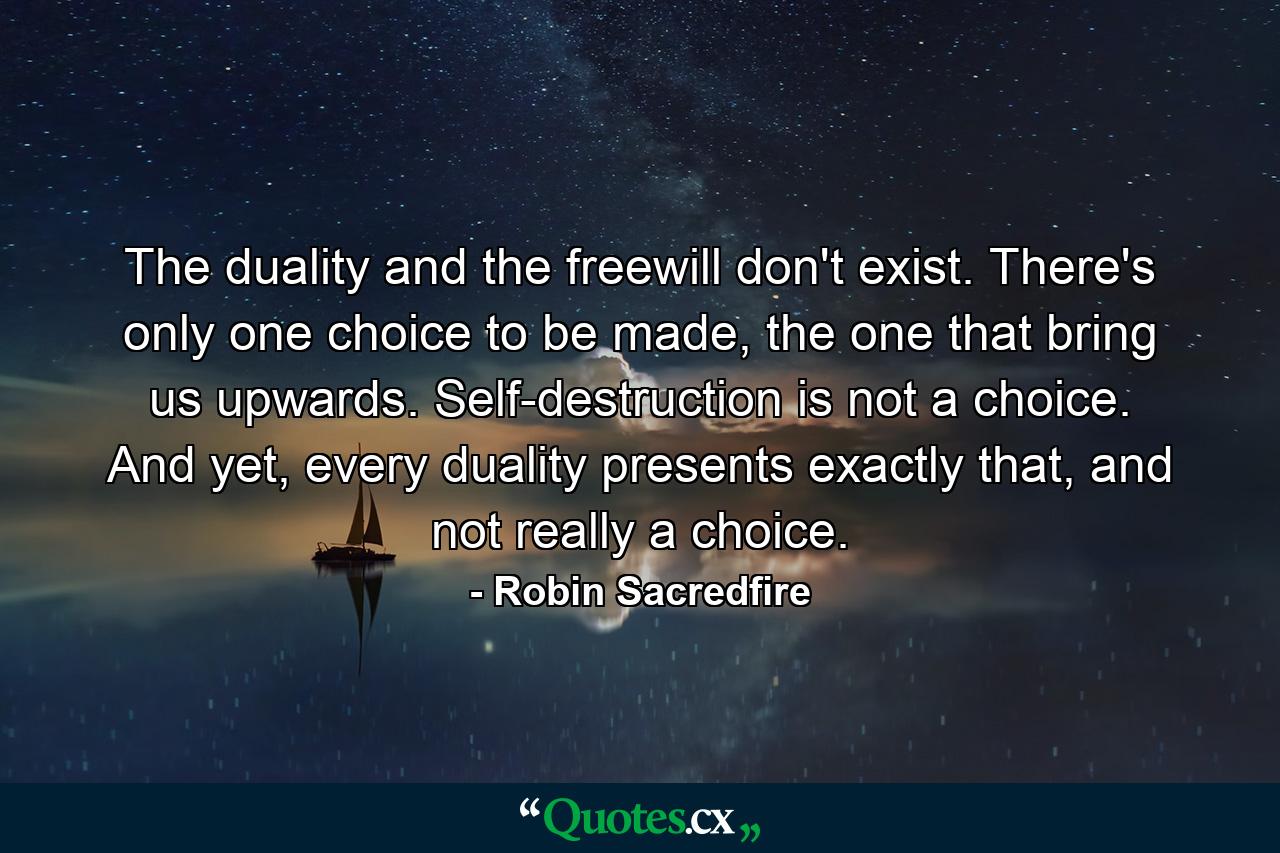 The duality and the freewill don't exist. There's only one choice to be made, the one that bring us upwards. Self-destruction is not a choice. And yet, every duality presents exactly that, and not really a choice. - Quote by Robin Sacredfire