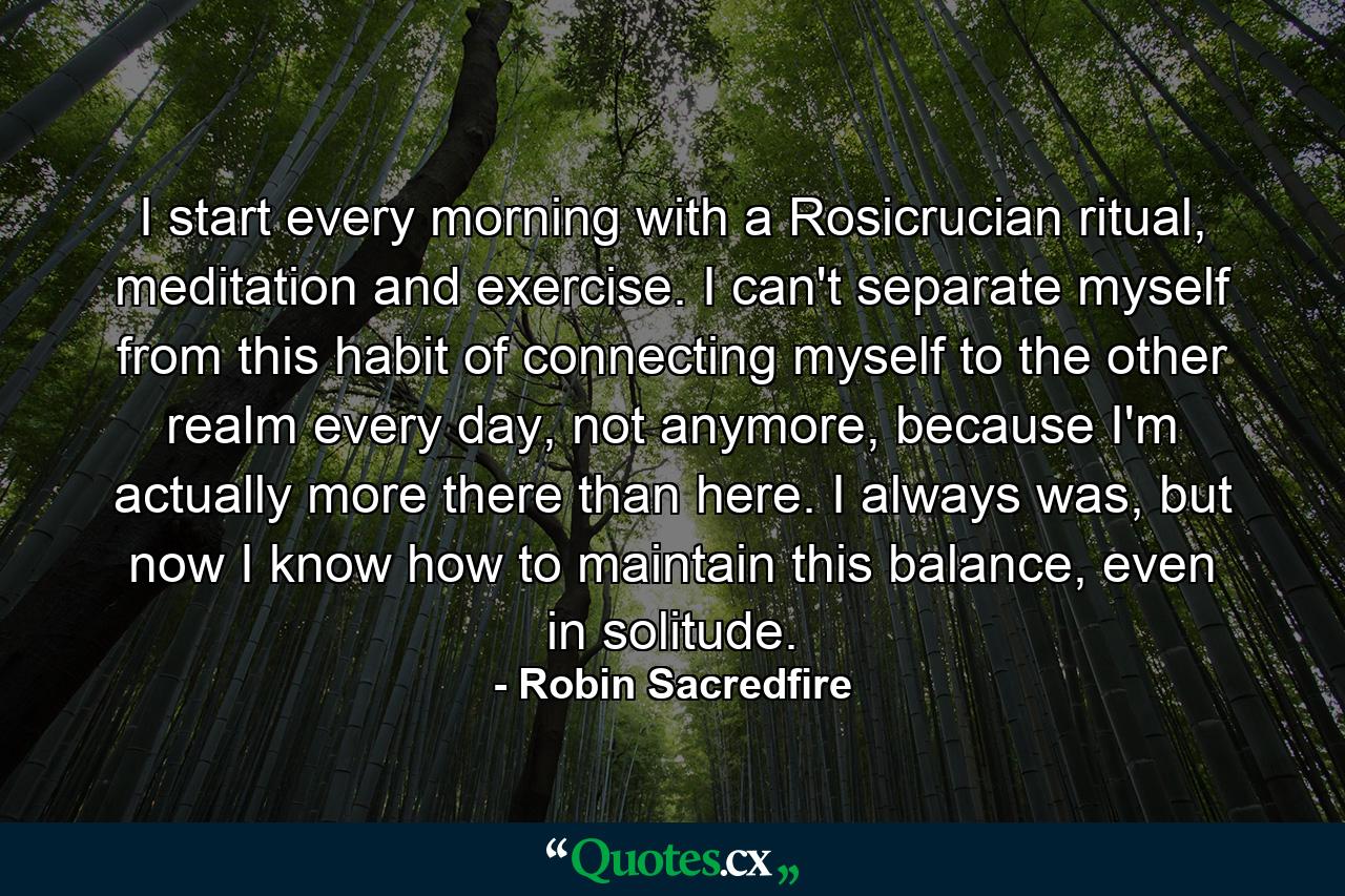 I start every morning with a Rosicrucian ritual, meditation and exercise. I can't separate myself from this habit of connecting myself to the other realm every day, not anymore, because I'm actually more there than here. I always was, but now I know how to maintain this balance, even in solitude. - Quote by Robin Sacredfire