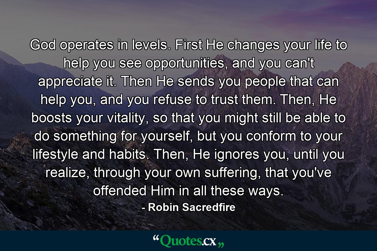 God operates in levels. First He changes your life to help you see opportunities, and you can't appreciate it. Then He sends you people that can help you, and you refuse to trust them. Then, He boosts your vitality, so that you might still be able to do something for yourself, but you conform to your lifestyle and habits. Then, He ignores you, until you realize, through your own suffering, that you've offended Him in all these ways. - Quote by Robin Sacredfire